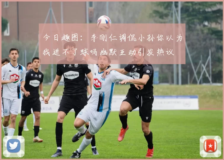今日趣图：李刚仁调侃小孙你以为我进不了球吗幽默互动引发热议