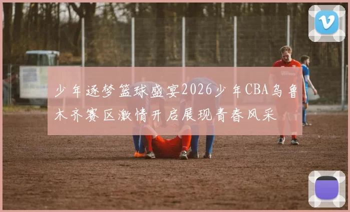 少年逐梦篮球盛宴2026少年CBA乌鲁木齐赛区激情开启展现青春风采