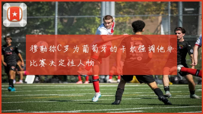 穆勒称C罗为葡萄牙的卡尔强调他非比赛决定性人物