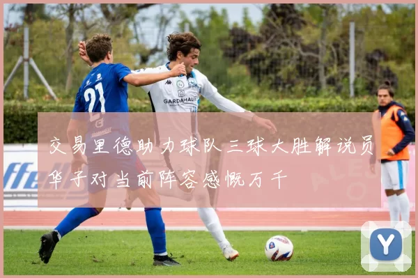 交易里德助力球队三球大胜解说员华子对当前阵容感慨万千