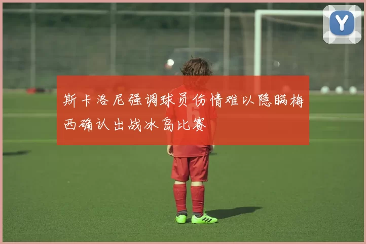 斯卡洛尼强调球员伤情难以隐瞒梅西确认出战冰岛比赛
