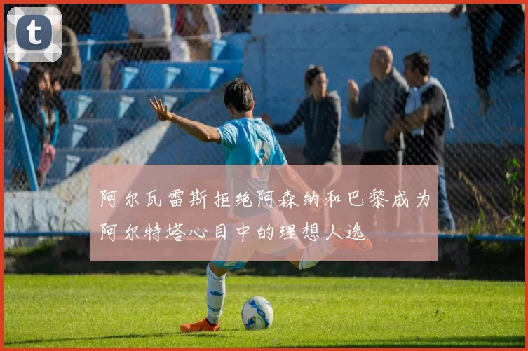 阿尔瓦雷斯拒绝阿森纳和巴黎成为阿尔特塔心目中的理想人选